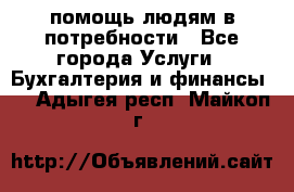 помощь людям в потребности - Все города Услуги » Бухгалтерия и финансы   . Адыгея респ.,Майкоп г.